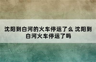 沈阳到白河的火车停运了么 沈阳到白河火车停运了吗